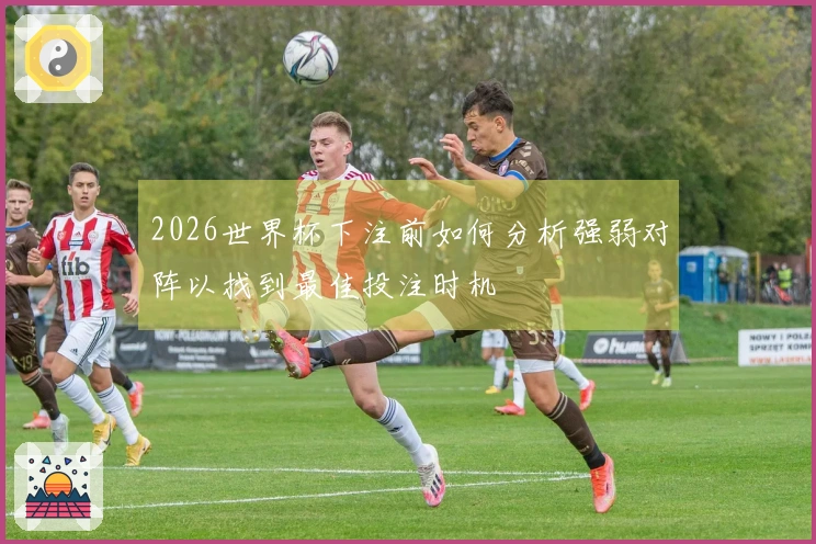 2026世界杯下注前如何分析强弱对阵以找到最佳投注时机